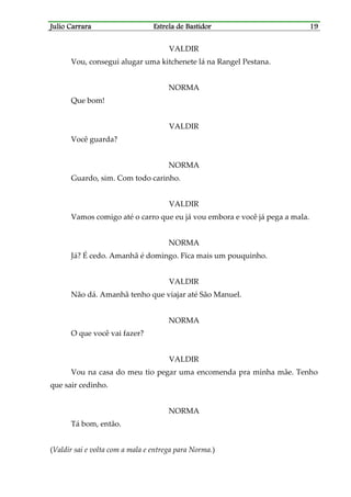 Julio CarraraJulio CarraraJulio CarraraJulio Carrara Estrela de BastidorEstrela de BastidorEstrela de BastidorEstrela de Bastidor 19191919
VALDIR
Vou, consegui alugar uma kitchenete lá na Rangel Pestana.
NORMA
Que bom!
VALDIR
Você guarda?
NORMA
Guardo, sim. Com todo carinho.
VALDIR
Vamos comigo até o carro que eu já vou embora e você já pega a mala.
NORMA
Já? É cedo. Amanhã é domingo. Fïca mais um pouquinho.
VALDIR
Não dá. Amanhã tenho que viajar até São Manuel.
NORMA
O que você vai fazer?
VALDIR
Vou na casa do meu tio pegar uma encomenda pra minha mãe. Tenho
que sair cedinho.
NORMA
Tá bom, então.
(Valdir sai e volta com a mala e entrega para Norma.)
 