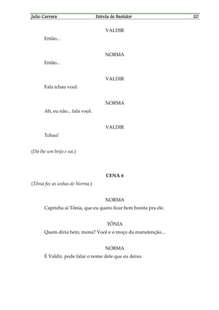 Julio CarraraJulio CarraraJulio CarraraJulio Carrara Estrela de BastidorEstrela de BastidorEstrela de BastidorEstrela de Bastidor 20202020
VALDIR
Então...
NORMA
Então...
VALDIR
Fala tchau você.
NORMA
Ah, eu não... fala você.
VALDIR
Tchau!
(Dá-lhe um beijo e sai.)
CENA 6
(Tônia faz as unhas de Norma.)
NORMA
Capricha aí Tônia, que eu quero ficar bem bonita pra ele.
TÔNIA
Quem diria hein, mona? Você e o moço da manutenção...
NORMA
É Valdir, pode falar o nome dele que eu deixo.
 