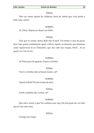 Julio CarraraJulio CarraraJulio CarraraJulio Carrara Estrela de BastidorEstrela de BastidorEstrela de BastidorEstrela de Bastidor 22222222
TÔNIA
Não vai comer aquela de calabresa cheia de cebola que você perde o
bofe, hein, racha?
NORMA
Ai, Tônia. Depois eu chupo um Halls.
TÔNIA
Tem que se cuidar, mona. Bofe não tá fácil. Vai encher a cara de pizza,
ficar uma gorda molambenta igual a Sílvia, aquela ex-chacrete que terminou
como supervisora lá na Telecenter, que não cabe nas roupas, hein?... Aí eu
quero ver. Vai ser uó...
NORMA
Ai Tônia para de agourar. Parece a Cinthia.
TÔNIA
Você e a Cinthia não se bicam mesmo, né?
NORMA
Aquela balofa! Ela tem inveja de mim.
TÔNIA
Credo, também não é assim, né?
NORMA
Que não é assim o que? Eu conheço essa raça. Ela não pode me ver feliz
que já vem com coisa.
TÔNIA
Comigo ela é legal.
 