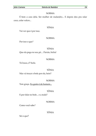 Julio CarraraJulio CarraraJulio CarraraJulio Carrara Estrela de BastidorEstrela de BastidorEstrela de BastidorEstrela de Bastidor 24242424
NORMA
É bem a cara dela. Ser mulher de malandro... E depois deu pra ralar
coco, colar velcro...
TÔNIA
Vai ver que é por isso.
NORMA
Por isso o que?
TÔNIA
Que ela pega no seu pé.... Paixão, bicha!
NORMA
Tá louca, é? Isola.
TÔNIA
Não vá trocar o bofe por ela, hein?
NORMA
Tem graça. Eu gosto é de homem...
TÔNIA
E por falar no bofe... e a mala?
NORMA
Como você sabe?
TÔNIA
Sei o que?
 