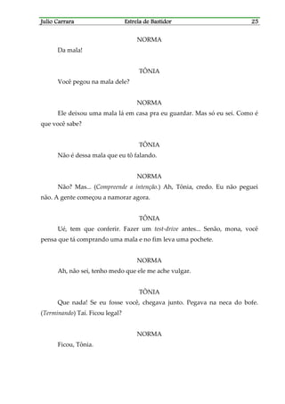 Julio CarraraJulio CarraraJulio CarraraJulio Carrara Estrela de BastidorEstrela de BastidorEstrela de BastidorEstrela de Bastidor 25252525
NORMA
Da mala!
TÔNIA
Você pegou na mala dele?
NORMA
Ele deixou uma mala lá em casa pra eu guardar. Mas só eu sei. Como é
que você sabe?
TÔNIA
Não é dessa mala que eu tô falando.
NORMA
Não? Mas... (Compreende a intenção.) Ah, Tônia, credo. Eu não peguei
não. A gente começou a namorar agora.
TÔNIA
Ué, tem que conferir. Fazer um test-drive antes... Senão, mona, você
pensa que tá comprando uma mala e no fim leva uma pochete.
NORMA
Ah, não sei, tenho medo que ele me ache vulgar.
TÔNIA
Que nada! Se eu fosse você, chegava junto. Pegava na neca do bofe.
(Terminando) Taí. Ficou legal?
NORMA
Ficou, Tônia.
 