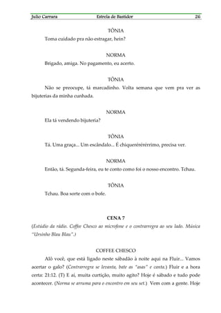 Julio CarraraJulio CarraraJulio CarraraJulio Carrara Estrela de BastidorEstrela de BastidorEstrela de BastidorEstrela de Bastidor 26262626
TÔNIA
Toma cuidado pra não estragar, hein?
NORMA
Brigado, amiga. No pagamento, eu acerto.
TÔNIA
Não se preocupe, tá marcadinho. Volta semana que vem pra ver as
bijuterias da minha cunhada.
NORMA
Ela tá vendendo bijuteria?
TÔNIA
Tá. Uma graça... Um escândalo... É chiquerérérérrimo, precisa ver.
NORMA
Então, tá. Segunda-feira, eu te conto como foi o nosso encontro. Tchau.
TÔNIA
Tchau. Boa sorte com o bofe.
CENA 7
(Estúdio da rádio. Coffee Chesco ao microfone e o contrarregra ao seu lado. Música
“Ursinho Blau Blau”.)
COFFEE CHESCO
Alô você, que está ligado neste sábadão à noite aqui na Fluir... Vamos
acertar o galo? (Contrarregra se levanta, bate as “asas” e canta.) Fluir e a hora
certa: 21:12. (T) E aí, muita curtição, muito agito? Hoje é sábado e tudo pode
acontecer. (Norma se arruma para o encontro em seu set.) Vem com a gente. Hoje
 