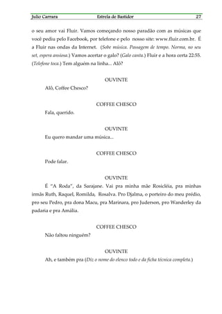 Julio CarraraJulio CarraraJulio CarraraJulio Carrara Estrela de BastidorEstrela de BastidorEstrela de BastidorEstrela de Bastidor 27272727
o seu amor vai Fluir. Vamos começando nosso paradão com as músicas que
você pediu pelo Facebook, por telefone e pelo nosso site: www.fluir.com.br. É
a Fluir nas ondas da Internet. (Sobe música. Passagem de tempo. Norma, no seu
set, espera ansiosa.) Vamos acertar o galo? (Galo canta.) Fluir e a hora certa 22:55.
(Telefone toca.) Tem alguém na linha... Alô?
OUVINTE
Alô, Coffee Chesco?
COFFEE CHESCO
Fala, querido.
OUVINTE
Eu quero mandar uma música...
COFFEE CHESCO
Pode falar.
OUVINTE
É “A Roda”, da Sarajane. Vai pra minha mãe Rosicléia, pra minhas
irmãs Ruth, Raquel, Romilda, Rosalva. Pro Djalma, o porteiro do meu prédio,
pro seu Pedro, pra dona Macu, pra Marinara, pro Juderson, pro Wanderley da
padaria e pra Amália.
COFFEE CHESCO
Não faltou ninguém?
OUVINTE
Ah, e também pra (Diz o nome do elenco todo e da ficha técnica completa.)
 