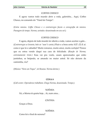 Julio CarraraJulio CarraraJulio CarraraJulio Carrara Estrela de BastidorEstrela de BastidorEstrela de BastidorEstrela de Bastidor 28282828
COFFEE CHESCO
E agora vamos todo mundo abrir a roda, galerinha... Aqui, Coffee
Chesco, no comando do “Túnel do Tempo”.
(Entra música. Coffee Chesco e o contrarregra fazem a coreografia da música.
Passagem de tempo. Norma, sentada e desanimada em seu set.)
COFFEE CHESCO
E agora, depois de todo mundo ter aberto a roda, vamos acertar o galo...
(Contrarregra se levanta, bate as “asas”e canta.) Fluir e a hora certa: 0:27. (T) E aí.
como é que tá o sabadão? Muito romance, muito amor, muita curtição? Parece
que eu estou vendo daqui sua cara de felicidade. (Reação de Norma,
extremamente triste.) Essa vai pra vocês, casais apaixonados que estão
juntinhos, se beijando, se amando no maior astral. Só não deixem da
camisinha, viu?
(Música “Nem um Toque”, de Rosana. Norma dorme.)
CENA 8
(Call center. Operadoras trabalham. Chega Norma, desanimada. Tempo.)
NOÊMIA
Xii, a Morna tá quieta hoje... Ai, num orna...
CINTHIA
Graças a Deus.
NOÊMIA
Como foi o final de semana?
 