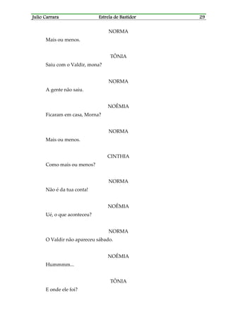 Julio CarraraJulio CarraraJulio CarraraJulio Carrara Estrela de BastidorEstrela de BastidorEstrela de BastidorEstrela de Bastidor 29292929
NORMA
Mais ou menos.
TÔNIA
Saiu com o Valdir, mona?
NORMA
A gente não saiu.
NOÊMIA
Ficaram em casa, Morna?
NORMA
Mais ou menos.
CINTHIA
Como mais ou menos?
NORMA
Não é da tua conta!
NOÊMIA
Ué, o que aconteceu?
NORMA
O Valdir não apareceu sábado.
NOÊMIA
Hummmm...
TÔNIA
E onde ele foi?
 
