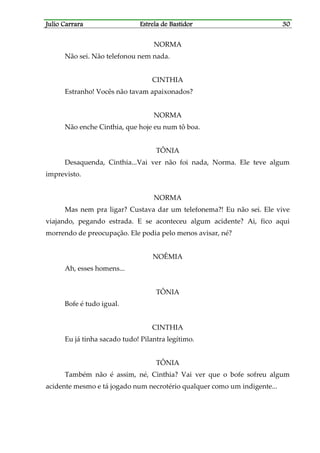Julio CarraraJulio CarraraJulio CarraraJulio Carrara Estrela de BastidorEstrela de BastidorEstrela de BastidorEstrela de Bastidor 30303030
NORMA
Não sei. Não telefonou nem nada.
CINTHIA
Estranho! Vocês não tavam apaixonados?
NORMA
Não enche Cinthia, que hoje eu num tô boa.
TÔNIA
Desaquenda, Cinthia...Vai ver não foi nada, Norma. Ele teve algum
imprevisto.
NORMA
Mas nem pra ligar? Custava dar um telefonema?! Eu não sei. Ele vive
viajando, pegando estrada. E se aconteceu algum acidente? Ai, fico aqui
morrendo de preocupação. Ele podia pelo menos avisar, né?
NOÊMIA
Ah, esses homens...
TÔNIA
Bofe é tudo igual.
CINTHIA
Eu já tinha sacado tudo! Pilantra legítimo.
TÔNIA
Também não é assim, né, Cinthia? Vai ver que o bofe sofreu algum
acidente mesmo e tá jogado num necrotério qualquer como um indigente...
 