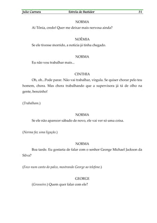 Julio CarraraJulio CarraraJulio CarraraJulio Carrara Estrela de BastidorEstrela de BastidorEstrela de BastidorEstrela de Bastidor 31313131
NORMA
Ai Tônia, credo! Quer me deixar mais nervosa ainda?
NOÊMIA
Se ele tivesse morrido, a notícia já tinha chegado.
NORMA
Eu não vou trabalhar mais...
CINTHIA
Oh, oh...Pode parar. Não vai trabalhar, vírgula. Se quiser chorar pelo teu
homem, chora. Mas chora trabalhando que a supervisora já tá de olho na
gente, benzinho!
(Trabalham.)
NORMA
Se ele não aparecer sábado de novo, ele vai ver só uma coisa.
(Norma faz uma ligação.)
NORMA
Boa tarde. Eu gostaria de falar com o senhor George Michael Jackson da
Silva?
(Foco num canto do palco, mostrando George ao telefone.)
GEORGE
(Grosseiro.) Quem quer falar com ele?
 
