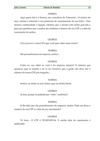 Julio CarraraJulio CarraraJulio CarraraJulio Carrara Estrela de BastidorEstrela de BastidorEstrela de BastidorEstrela de Bastidor 32323232
NORMA
Aqui quem fala é a Norma, sou consultora da Telecenter... O motivo do
meu contato é referente a um protocolo de cancelamento da sua linha... Para
darmos continuidade a ligação, informo que a mesma está sendo gravada e
peço por gentileza que o senhor me confirme o número do seu CPF e a data de
nascimento do senhor.
GEORGE
(Tom grosseiro, sempre) Pra que você quer saber essas coisas?
NORMA
São procedimentos da empresa, senhor...
GEORGE
Como eu vou saber se você é da empresa mesmo? O número que
apareceu aqui tá restrito e eu vi no Fantástico que a gente não deve dar o
número do nosso CPF pra ninguém...
NORMA
Senhor, eu tenho os seus dados aqui na minha frente.
GEORGE
Se tem, porque tá pedindo pra “mim” confirmar?
NORMA
Já lhe falei que são procedimentos da empresa, senhor. Pode me dizer o
número do seu CPF e a data do seu nascimento?
GEORGE
Tá bom... O CPF é 351.823.897-66. E minha data de nascimento é
24/02/1987.
 