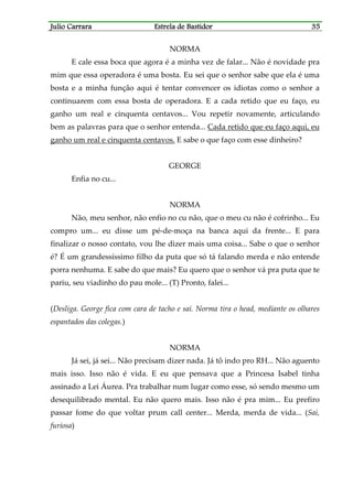 Julio CarraraJulio CarraraJulio CarraraJulio Carrara Estrela de BastidorEstrela de BastidorEstrela de BastidorEstrela de Bastidor 35353535
NORMA
E cale essa boca que agora é a minha vez de falar... Não é novidade pra
mim que essa operadora é uma bosta. Eu sei que o senhor sabe que ela é uma
bosta e a minha função aqui é tentar convencer os idiotas como o senhor a
continuarem com essa bosta de operadora. E a cada retido que eu faço, eu
ganho um real e cinquenta centavos... Vou repetir novamente, articulando
bem as palavras para que o senhor entenda... Cada retido que eu faço aqui, eu
ganho um real e cinquenta centavos. E sabe o que faço com esse dinheiro?
GEORGE
Enfia no cu...
NORMA
Não, meu senhor, não enfio no cu não, que o meu cu não é cofrinho... Eu
compro um... eu disse um pé-de-moça na banca aqui da frente... E para
finalizar o nosso contato, vou lhe dizer mais uma coisa... Sabe o que o senhor
é? É um grandessíssimo filho da puta que só tá falando merda e não entende
porra nenhuma. E sabe do que mais? Eu quero que o senhor vá pra puta que te
pariu, seu viadinho do pau mole... (T) Pronto, falei...
(Desliga. George fica com cara de tacho e sai. Norma tira o head, mediante os olhares
espantados das colegas.)
NORMA
Já sei, já sei... Não precisam dizer nada. Já tô indo pro RH... Não aguento
mais isso. Isso não é vida. E eu que pensava que a Princesa Isabel tinha
assinado a Lei Áurea. Pra trabalhar num lugar como esse, só sendo mesmo um
desequilibrado mental. Eu não quero mais. Isso não é pra mim... Eu prefiro
passar fome do que voltar prum call center... Merda, merda de vida... (Sai,
furiosa)
 