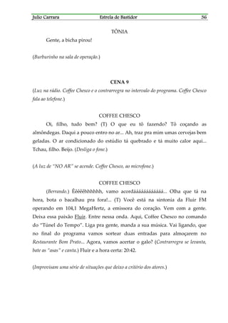 Julio CarraraJulio CarraraJulio CarraraJulio Carrara Estrela de BastidorEstrela de BastidorEstrela de BastidorEstrela de Bastidor 36363636
TÔNIA
Gente, a bicha pirou!
(Burburinho na sala de operação.)
CENA 9
(Luz na rádio. Coffee Chesco e o contrarregra no intervalo do programa. Coffee Chesco
fala ao telefone.)
COFFEE CHESCO
Oi, filho, tudo bem? (T) O que eu tô fazendo? Tô coçando as
almôndegas. Daqui a pouco entro no ar... Ah, traz pra mim umas cervejas bem
geladas. O ar condicionado do estúdio tá quebrado e tá muito calor aqui...
Tchau, filho. Beijo. (Desliga o fone.)
(A luz de “NO AR” se acende. Coffee Chesco, ao microfone.)
COFFEE CHESCO
(Berrando.) Êêêêêhhhhhh, vamo acordáááááááááááá... Olha que tá na
hora, bota o bacalhau pra fora!... (T) Você está na sintonia da Fluir FM
operando em 104,1 MegaHertz, a emissora do coração. Vem com a gente.
Deixa essa paixão Fluir. Entre nessa onda. Aqui, Coffee Chesco no comando
do “Túnel do Tempo”. Liga pra gente, manda a sua música. Vai ligando, que
no final do programa vamos sortear duas entradas para almoçarem no
Restaurante Bom Prato... Agora, vamos acertar o galo? (Contrarregra se levanta,
bate as “asas” e canta.) Fluir e a hora certa: 20:42.
(Improvisam uma série de situações que deixo a critério dos atores.)
 