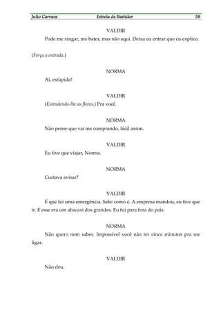 Julio CarraraJulio CarraraJulio CarraraJulio Carrara Estrela de BastidorEstrela de BastidorEstrela de BastidorEstrela de Bastidor 38383838
VALDIR
Pode me xingar, me bater, mas não aqui. Deixa eu entrar que eu explico.
(Força a entrada.)
NORMA
Ai, estúpido!
VALDIR
(Estendendo-lhe as flores.) Pra você.
NORMA
Não pense que vai me comprando, fácil assim.
VALDIR
Eu tive que viajar, Norma.
NORMA
Custava avisar?
VALDIR
É que foi uma emergência. Sabe como é. A empresa mandou, eu tive que
ir. E esse era um abacaxi dos grandes. Eu fui para fora do país.
NORMA
Não quero nem saber. Impossível você não ter cinco minutos pra me
ligar.
VALDIR
Não deu.
 