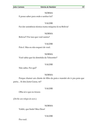Julio CarraraJulio CarraraJulio CarraraJulio Carrara Estrela de BastidorEstrela de BastidorEstrela de BastidorEstrela de Bastidor 39393939
NORMA
E posso saber para onde o senhor foi?
VALDIR
Fui dar assistência técnica numa máquina lá na Bolívia!
NORMA
Bolívia?! Por isso que você sumiu?
VALDIR
Pois ê. Mas eu não esqueci de você.
NORMA
Você sabia que fui demitida da Telecenter?
VALDIR
Não sabia. Por quê?
NORMA
Porque chamei um cliente de filho da puta e mandei ele ir pra puta que
pariu... Aí deu Justa Causa, né?
VALDIR
Olha só o que eu trouxe.
(Dá-lhe um relógio de ouro.)
NORMA
Valdir, que lindo! Meu Deus!
VALDIR
Pra você.
 
