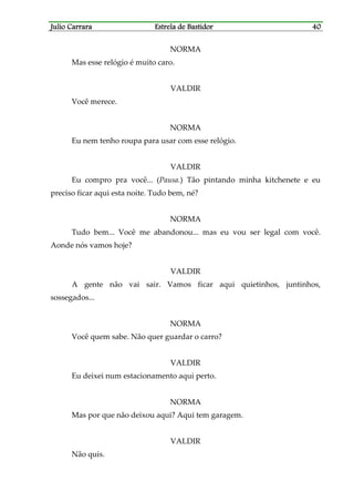 Julio CarraraJulio CarraraJulio CarraraJulio Carrara Estrela de BastidorEstrela de BastidorEstrela de BastidorEstrela de Bastidor 40404040
NORMA
Mas esse relógio é muito caro.
VALDIR
Você merece.
NORMA
Eu nem tenho roupa para usar com esse relógio.
VALDIR
Eu compro pra você... (Pausa.) Tão pintando minha kitchenete e eu
preciso ficar aqui esta noite. Tudo bem, né?
NORMA
Tudo bem... Você me abandonou... mas eu vou ser legal com você.
Aonde nós vamos hoje?
VALDIR
A gente não vai sair. Vamos ficar aqui quietinhos, juntinhos,
sossegados...
NORMA
Você quem sabe. Não quer guardar o carro?
VALDIR
Eu deixei num estacionamento aqui perto.
NORMA
Mas por que não deixou aqui? Aqui tem garagem.
VALDIR
Não quis.
 