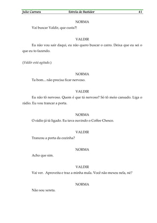 Julio CarraraJulio CarraraJulio CarraraJulio Carrara Estrela de BastidorEstrela de BastidorEstrela de BastidorEstrela de Bastidor 41414141
NORMA
Vai buscar Valdir, que custa?!
VALDIR
Eu não vou sair daqui, eu não quero buscar o carro. Deixa que eu sei o
que eu to fazendo.
(Valdir está agitado.)
NORMA
Ta bom... não precisa ficar nervoso.
VALDIR
Eu não tô nervoso. Quem é que tá nervoso? Só tô meio cansado. Liga o
rádio. Eu vou trancar a porta.
NORMA
O rádio já tá ligado. Eu tava ouvindo o Coffee Chesco.
VALDIR
Trancou a porta da cozinha?
NORMA
Acho que sim.
VALDIR
Vai ver. Aproveita e traz a minha mala. Você não mexeu nela, né?
NORMA
Não sou xereta.
 
