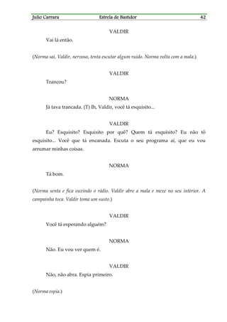 Julio CarraraJulio CarraraJulio CarraraJulio Carrara Estrela de BastidorEstrela de BastidorEstrela de BastidorEstrela de Bastidor 42424242
VALDIR
Vai lá então.
(Norma sai, Valdir, nervoso, tenta escutar algum ruído. Norma volta com a mala.)
VALDIR
Trancou?
NORMA
Já tava trancada. (T) Ih, Valdir, você tá esquisito...
VALDIR
Eu? Esquisito? Esquisito por quê? Quem tá esquisito? Eu não tô
esquisito... Você que tá encanada. Escuta o seu programa aí, que eu vou
arrumar minhas coisas.
NORMA
Tá bom.
(Norma senta e fica ouvindo o rádio. Valdir abre a mala e mexe no seu interior. A
campainha toca. Valdir toma um susto.)
VALDIR
Você tá esperando alguém?
NORMA
Não. Eu vou ver quem é.
VALDIR
Não, não abra. Espia primeiro.
(Norma espia.)
 
