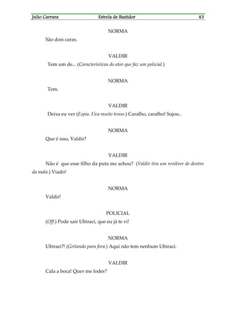 Julio CarraraJulio CarraraJulio CarraraJulio Carrara Estrela de BastidorEstrela de BastidorEstrela de BastidorEstrela de Bastidor 43434343
NORMA
São dois caras.
VALDIR
Tem um de... (Características do ator que faz um policial.)
NORMA
Tem.
VALDIR
Deixa eu ver (Espia. Fica muito tenso.) Caralho, caralho! Sujou..
NORMA
Que é isso, Valdir?
VALDIR
Não é que esse filho da puta me achou? (Valdir tira um revólver de dentro
da mala.) Viado!
NORMA
Valdir!
POLICIAL
(Off.) Pode sair Ubiraci, que eu já te vi!
NORMA
Ubiraci?! (Gritando para fora.) Aqui não tem nenhum Ubiraci.
VALDIR
Cala a boca! Quer me foder?
 