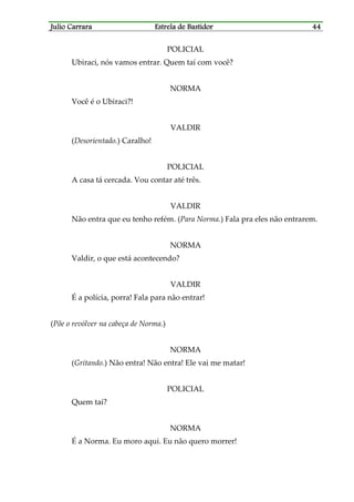 Julio CarraraJulio CarraraJulio CarraraJulio Carrara Estrela de BastidorEstrela de BastidorEstrela de BastidorEstrela de Bastidor 44444444
POLICIAL
Ubiraci, nós vamos entrar. Quem taí com você?
NORMA
Você é o Ubiraci?!
VALDIR
(Desorientado.) Caralho!
POLICIAL
A casa tá cercada. Vou contar até três.
VALDIR
Não entra que eu tenho refém. (Para Norma.) Fala pra eles não entrarem.
NORMA
Valdir, o que está acontecendo?
VALDIR
É a polícia, porra! Fala para não entrar!
(Põe o revólver na cabeça de Norma.)
NORMA
(Gritando.) Não entra! Não entra! Ele vai me matar!
POLICIAL
Quem taí?
NORMA
É a Norma. Eu moro aqui. Eu não quero morrer!
 