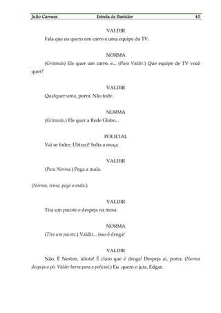 Julio CarraraJulio CarraraJulio CarraraJulio Carrara Estrela de BastidorEstrela de BastidorEstrela de BastidorEstrela de Bastidor 45454545
VALDIR
Fala que eu quero um carro e uma equipe da TV.
NORMA
(Gritando) Ele quer um carro, e... (Para Valdir.) Que equipe de TV você
quer?
VALDIR
Qualquer uma, porra. Não fode.
NORMA
(Gritando.) Ele quer a Rede Globo...
POLICIAL
Vai se foder, Ubiraci! Solta a moça.
VALDIR
(Para Norma.) Pega a mala.
(Norma, tensa, pega a mala.)
VALDIR
Tira um pacote e despeja na mesa.
NORMA
(Tira um pacote.) Valdir... isso é droga!
VALDIR
Não. É Neston, idiota! É claro que é droga! Despeja aí, porra. (Norma
despeja o pó. Valdir berra para o policial.) Eu quero o juiz, Edgar.
 