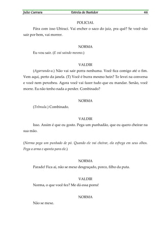 Julio CarraraJulio CarraraJulio CarraraJulio Carrara Estrela de BastidorEstrela de BastidorEstrela de BastidorEstrela de Bastidor 46464646
POLICIAL
Pára com isso Ubiraci. Vai encher o saco do juiz, pra quê? Se você não
sair por bem, vai morrer.
NORMA
Eu vou sair. (E vai saindo mesmo.)
VALDIR
(Agarrando-a.) Não vai sair porra nenhuma. Você fica comigo até o fim.
Vem aqui, perto da janela. (T) Você é burra mesmo hein? Te levei na conversa
e você nem percebeu. Agora você vai fazer tudo que eu mandar. Senão, você
morre. Eu não tenho nada a perder. Combinado?
NORMA
(Trêmula.) Combinado.
VALDIR
Isso. Assim é que eu gosto. Pega um punhadão, que eu quero cheirar na
sua mão.
(Norma pega um punhado de pó. Quando ele vai cheirar, ela esfrega em seus olhos.
Pega a arma e aponta para ele.)
NORMA
Parado! Fica aí, não se mexe desgraçado, porco, filho da puta.
VALDIR
Norma, o que você fez? Me dá essa porra!
NORMA
Não se mexe.
 