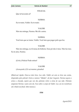 Julio CarraraJulio CarraraJulio CarraraJulio Carrara Estrela de BastidorEstrela de BastidorEstrela de BastidorEstrela de Bastidor 47474747
POLICIAL
Que tá havendo aí?
NORMA
Eu te mato, Valdir. Eu te mato.
VALDIR
Não me entrega, Norma. Me dê a arma.
NORMA
Você tem que se tratar, Valdir. Você tem que pagar pelo que fez.
VALDIR
Não me entrega, eu tô nessa de bobeira. Esse pó não é meu. Não faz isso.
Eu te amo, Norma.
NORMA
(Grita.) Polícia! Pode entrar!
VALDIR
(Avançando.) Cê vai morrer, piranha!
(Black-out rápido. Ouve-se dois tiros. Luz sobe. Valdir cai com os tiros nas costas,
disparados pelo policial. Entra a música “Sábado”, de José Augusto. Norma segura a
arma e, chocada, espera que um dos policiais retire a arma de sua mão. Policiais
amparam Norma e saem com ela. Foco sobre o corpo de Valdir. Luz cai em resistência
até o black-out final. Sobe música.)
FIM
Agosto/2013
 