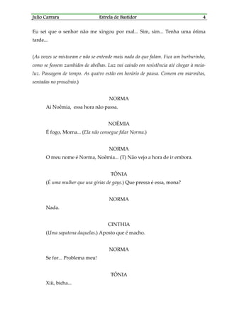 Julio CarraraJulio CarraraJulio CarraraJulio Carrara Estrela de BastidorEstrela de BastidorEstrela de BastidorEstrela de Bastidor 4444
Eu sei que o senhor não me xingou por mal... Sim, sim... Tenha uma ótima
tarde...
(As vozes se misturam e não se entende mais nada do que falam. Fica um burburinho,
como se fossem zumbidos de abelhas. Luz vai caindo em resistência até chegar à meia-
luz. Passagem de tempo. As quatro estão em horário de pausa. Comem em marmitas,
sentadas no proscênio.)
NORMA
Ai Noêmia, essa hora não passa.
NOÊMIA
É fogo, Morna... (Ela não consegue falar Norma.)
NORMA
O meu nome é Norma, Noêmia... (T) Não vejo a hora de ir embora.
TÔNIA
(É uma mulher que usa gírias de gays.) Que pressa é essa, mona?
NORMA
Nada.
CINTHIA
(Uma sapatona daquelas.) Aposto que é macho.
NORMA
Se for... Problema meu!
TÔNIA
Xiii, bicha...
 