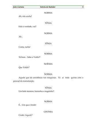 Julio CarraraJulio CarraraJulio CarraraJulio Carrara Estrela de BastidorEstrela de BastidorEstrela de BastidorEstrela de Bastidor 5555
NORMA
Ah, não enche!
TÔNIA
Fala a verdade, vai?
NORMA
Ah...
TÔNIA
Conta, racha!
NORMA
Tá bom... Sabe o Valdir?
NOÊMIA
Que Valdir?
NORMA
Aquele que dá assistência nas máquinas. Tá aí toda quinta com o
pessoal da manutenção.
TÔNIA
Um bofe moreno, baixinho e magrinho?
NORMA
É... Um que é lindo!
CINTHIA
Credo. Aquele?
 