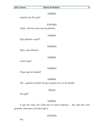 Julio CarraraJulio CarraraJulio CarraraJulio Carrara Estrela de BastidorEstrela de BastidorEstrela de BastidorEstrela de Bastidor 6666
NORMA
Aquele sim. Por quê?
CINTHIA
Nada... Ele tem uma cara de pilantra.
NORMA
Que pilantra, o quê?!
NOÊMIA
Mas, e daí, Morna?
NORMA
E daí o que?
NOÊMIA
O que que tá rolando?
NORMA
Ah... a gente tá saindo. Só que a gente só se vê de sábado.
TÔNIA
Por quê?
NORMA
E que ele viaja, né? Cada dia tá numa empresa... Ah, mas ele é tão
gracinha, atencioso, me trata aqui ó.
CINTHIA
Sei...
 