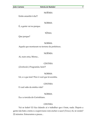 Julio CarraraJulio CarraraJulio CarraraJulio Carrara Estrela de BastidorEstrela de BastidorEstrela de BastidorEstrela de Bastidor 7777
NOÊMIA
Então amanhã é dia?!
NORMA
É, a gente vai no parque.
TÔNIA
Que parque?
NORMA
Aquele que montaram no terreno da prefeitura.
NOÊMIA
Ai, num orna, Morna...
CINTHIA
(Zombando.) Programão, hein?!
NORMA
Ué, e o que tem? Pior é você que tá sozinha.
CINTHIA
E você sabe da minha vida?
NORMA
Eu e a torcida do Corinthians.
CINTHIA
Vai se foder! Cê fica falando aí e trabalhar que é bom, nada. Depois a
gente não bate a meta e a supervisora vem encher o saco! (Tensa.) Aí, tá vendo?
22 minutos. Estouramos a pausa...
 
