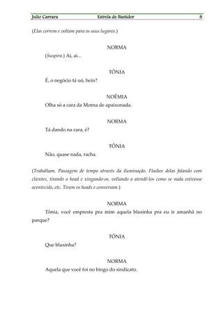Julio CarraraJulio CarraraJulio CarraraJulio Carrara Estrela de BastidorEstrela de BastidorEstrela de BastidorEstrela de Bastidor 8888
(Elas correm e voltam para os seus lugares.)
NORMA
(Suspira.) Ai, ai...
TÔNIA
É, o negócio tá uó, hein?
NOÊMIA
Olha só a cara da Morna de apaixonada.
NORMA
Tá dando na cara, é?
TÔNIA
Não, quase nada, racha.
(Trabalham. Passagem de tempo através da iluminação. Flashes delas falando com
clientes, tirando o head e xingando-os, voltando a atendê-los como se nada estivesse
acontecido, etc. Tiram os heads e conversam.)
NORMA
Tônia, você empresta pra mim aquela blusinha pra eu ir amanhã no
parque?
TÔNIA
Que blusinha?
NORMA
Aquela que você foi no bingo do sindicato.
 
