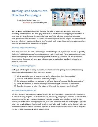 Turning Lead Scores Into
Effective Campaigns
Fresh Data White Paper >>>
powered by Data Services, Inc.
- - -
Nothing allows marketers to keep their finger on the pulse of how customers and prospects are
interacting with their brand and messaging more than an effective lead scoring program. With that in
mind many still struggle to turn this numerical data specific to individual records into actionable
intelligence across their database. This Fresh Data White Paper will provide insights into how marketers
can more effectively leverage the data coming from their multi-channel lead scoring programs and turn
this intelligence into more data-driven campaigns.
The Basics: What is Lead Scoring?
At its most basic level, the term ‘lead scoring’ is a methodology used by marketers in order to quantify
the level of individual customer/prospect engagement with their brand. This engagement could be any
action from opening an email to purchasing a product or attending a webinar, and the quantifiable
element, a.k.a. the numerical score, assigned to each can be customized based on the importance
placed on that action.
Planning a Lead Scoring Program
Crafting an effective plan is always of paramount importance when getting started with lead scoring.
Here are some basic questions that must be considered:
1) What specific behavioral, transactional and/or other actions should be quantified?
2) How will each of these actions be numerically weighed?
3) Do actions carry different importance for different divisions/groups within the organization?
4) What accumulation of numerical score points should trigger a response or other action?
5) Based on the score, or action that triggered it, how will the response manifest itself?
Lead Scoring Implementation 101
The most common, and easiest to manage, type of lead scoring program involves tracking response to
an email marketing program. For marketers new to lead scoring, assigning scaled points to email metrics
such as opens, clicks and, if possible, subsequent website behavior is a great place to start. In this
scenario, an effective lead scoring program can, over time, reveal the most and least engaged segments
within your email database. Yielding both your the most ‘sales-ready’ leads as well as those chronic non-
responders that either require a different approach or should simply be removed from future programs
in order to help improve email deliverability metrics.
www.dataservicesinc.com
 