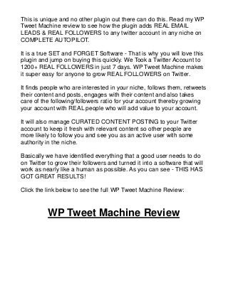 This is unique and no other plugin out there can do this. Read my WP
Tweet Machine review to see how the plugin adds REAL EMAIL
LEADS & REAL FOLLOWERS to any twitter account in any niche on
COMPLETE AUTOPILOT.
It is a true SET and FORGET Software - That is why you will love this
plugin and jump on buying this quickly. We Took a Twitter Account to
1200+ REAL FOLLOWERS in just 7 days. WP Tweet Machine makes
it super easy for anyone to grow REAL FOLLOWERS on Twitter.
It finds people who are interested in your niche, follows them, retweets
their content and posts, engages with their content and also takes
care of the following/followers ratio for your account thereby growing
your account with REAL people who will add value to your account.
It will also manage CURATED CONTENT POSTING to your Twitter
account to keep it fresh with relevant content so other people are
more likely to follow you and see you as an active user with some
authority in the niche.
Basically we have identified everything that a good user needs to do
on Twitter to grow their followers and turned it into a software that will
work as nearly like a human as possible. As you can see - THIS HAS
GOT GREAT RESULTS!
Click the link below to see the full WP Tweet Machine Review:
WP Tweet Machine Review
 