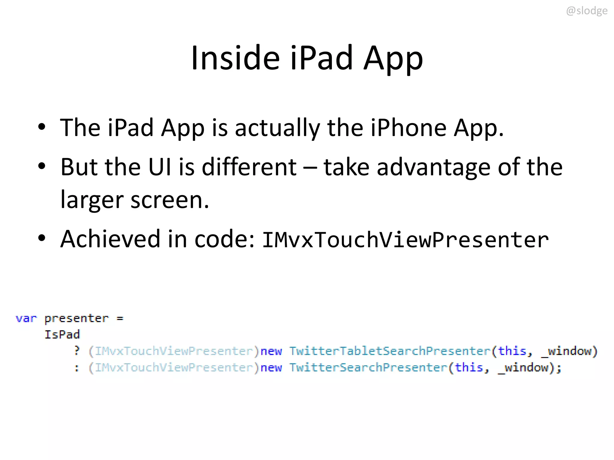 @slodge



              Inside iPad App
• The iPad App is actually the iPhone App.
• But the UI is different – take advantage of the
  larger screen.
• Achieved in code: IMvxTouchViewPresenter
 