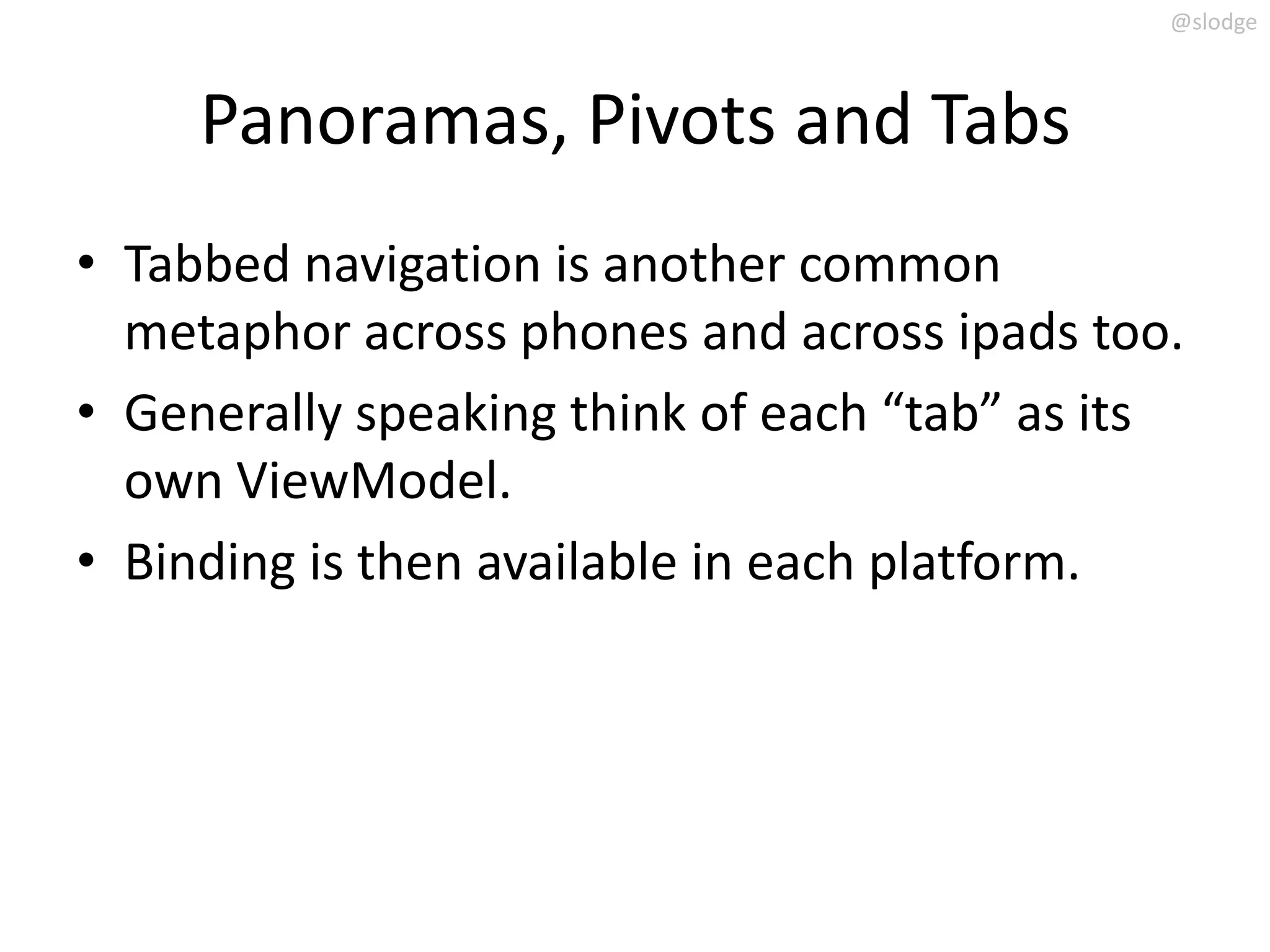 @slodge



     Panoramas, Pivots and Tabs
• Tabbed navigation is another common
  metaphor across phones and across ipads too.
• Generally speaking think of each “tab” as its
  own ViewModel.
• Binding is then available in each platform.
 
