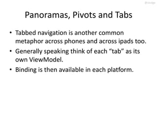 @slodge



     Panoramas, Pivots and Tabs
• Tabbed navigation is another common
  metaphor across phones and across ipads too.
• Generally speaking think of each “tab” as its
  own ViewModel.
• Binding is then available in each platform.
 