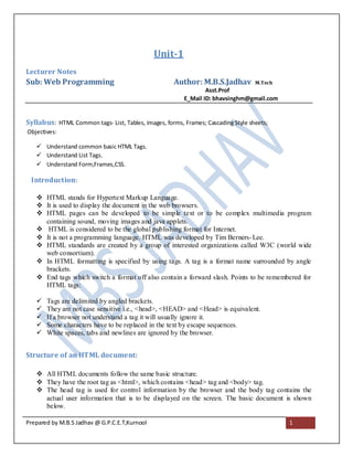 Unit-1
Lecturer Notes
Sub: Web Programming                                 Author: M.B.S.Jadhav          M.Tech
                                                                 Asst.Prof
                                                         E_Mail ID: bhavsinghm@gmail.com


Syllabus: HTML Common tags- List, Tables, images, forms, Frames; Cascading Style sheets;
Objectives:

    Understand common basic HTML Tags.
    Understand List Tags.
    Understand Form,Frames,CSS.

 Introduction:

    HTML stands for Hypertext Markup Language.
    It is used to display the document in the web browsers.
    HTML pages can be developed to be simple text or to be complex multimedia program
     containing sound, moving images and java applets.
    HTML is considered to be the global publishing format for Internet.
    It is not a programming language. HTML was developed by Tim Berners- Lee.
    HTML standards are created by a group of interested organizations called W3C (world wide
     web consortium).
    In HTML formatting is specified by using tags. A tag is a format name surrounded by angle
     brackets.
    End tags which switch a format off also contain a forward slash. Points to be remembered for
     HTML tags:

      Tags are delimited by angled brackets.
      They are not case sensitive i.e., <head>, <HEAD> and <Head> is equivalent.
      If a browser not understand a tag it will usually ignore it.
      Some characters have to be replaced in the text by escape sequences.
      White spaces, tabs and newlines are ignored by the browser.


Structure of an HTML document:

    All HTML documents follow the same basic structure.
    They have the root tag as <html>, which contains <head> tag and <body> tag.
    The head tag is used for control information by the browser and the body tag contains the
     actual user information that is to be displayed on the screen. The basic document is shown
     below.

Prepared by M.B.S Jadhav @ G.P.C.E.T,Kurnool                                                1
 