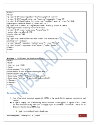 </head>
<body>
<p align="left">Name:<input type="text" maxlength=30 size=15>
<p align="left">Password:<input type="password" maxlenght=10 size=15>
<p align="left">Qualification: <br><input type="checkbox" name="q" value="be">B.E
<input type="checkbox" name="q" value="me">M.E
<p align="left">Gender:<br> <input type="radio" name="g" value="m">Male
<input type="radio" name="g" value="f">Female
<p align="left">course:<select name="course" size=1>
<option value=cse selected>CSE
<option value=it>CSIT
</select>
<p align="left">Address:<br><textarea name="addr" rows=4 cols=5
scrolling=yes></textarea>
<p align="center"><input type="submit" name="s" value="Accept">
<p align="center"><input type="reset" name="c" value="Ignore">
</body>
</html>



Example 7: HTML code that implements frames
<html>
<head>
<title> My page </title>
</head>
<frameset rows="25%,50%">
<frame name="a" src="f:ferozwtlabasgm1.html">
<frameset cols="25%,50%">
<frame name="b" src="f:ferozwtlabindex.html">
<frame name="abc" src="f:ferozwtlabwelcome.html">
</frameset>
</frameset>
</html>



Cascading Stylesheets:

    One of the most important aspects of HTML is the capability to separate presentation and
     content.
    A style is simply a set of formatting instructions that can be applied to a piece of text. There
     are three mechanisms by which we can apply styles to our HTML documents. · Style can be
     defined within the basic HTML tag.

               Style can be defined in the <head> tag

Prepared by M.B.S Jadhav @ G.P.C.E.T,Kurnool                                                 10
 