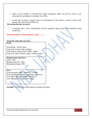  Styles can be defined in external files called stylesheets which can then be used in any
      document by including the stylesheet via a URL.

    A style has two parts: a selector and a set of declarations. The selector is used to create a link
      between the rule and the HTML tag.
The declaration has two parts:

    A property and a value. Declarations must be separated using colons and terminated using
     semicolons.

Selector{prope rty: value; property: value …….}


Properties and values in styles:
Fonts:

Font- family: <family name.
Font-style: normal | italic | oblique
Font-weight: normal | bold | bolder | lighter
Font-size: small | medium | large | smaller | larger

Backgrounds and Colors
Color: value
Background-color: value
Background- image: URL


Text
Text-decoration: none | underline | overline
Text-transformation: none | uppercase | lowercase
Text-align: left | right | center | justify
Text- indentation : length | percentage



Example 7: HTML code representing cascading style sheet




Prepared by M.B.S Jadhav @ G.P.C.E.T,Kurnool                                                   11
 