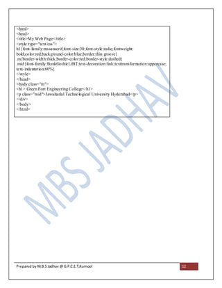 <html>
<head>
<title>My Web Page</title>
<style type="text/css">
h1{font- family:mssanserif;font-size:30;font-style:italic;fontweight:
bold;color:red;background-color:blue;border:thin groove}
.m{border-width:thick;border-color:red;border-style:dashed}
.mid{font- family:BankGothicLtBT;text-decoration:link;texttransformation:uppercase;
text- indentation:60%}
</style>
</head>
<body class="m">
<h1> Green Fort Engineering College</h1>
<p class="mid">Jawaharlal Technological University Hyderabad</p>
</div>
</body>
</html>




Prepared by M.B.S Jadhav @ G.P.C.E.T,Kurnool                                          12
 
