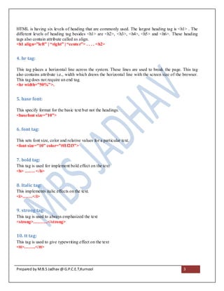 HTML is having six levels of heading that are commonly used. The largest heading tag is <h1> . The
different levels of heading tag besides <h1> are <h2>, <h3>, <h4>, <h5> and <h6>. These heading
tags also contain attribute called as align.
<h1 align=”left” | “right” | “cente r”> . . . . <h2>


4. hr tag:

This tag places a horizontal line across the system. These lines are used to break the page. This tag
also contains attribute i.e., width which draws the horizontal line with the screen size of the browser.
This tag does not require an end tag.
<hr width=”50%”>.


5. base font:

This specify format for the basic text but not the headings.
<basefont size=”10”>


6. font tag:

This sets font size, color and relative values for a particular text.
<font size=”10” color=”#f1f2f3”>


7. bold tag:
This tag is used for implement bold effect on the text
<b> ……. </b>


8. Italic tag:
This implements italic effects on the text.
<i>…….</i>


9. strong tag:
This tag is used to always emphasized the text
<strong>……….</strong>


10. tt tag:
This tag is used to give typewriting effect on the text
<tt>……..</tt>




Prepared by M.B.S Jadhav @ G.P.C.E.T,Kurnool                                                   3
 
