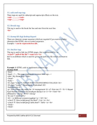 11. sub and sup tag:
These tags are used for subscript and superscript effects on the text.
<sub> ……….</sub>
<sup>………..</sup>


12. Break tag:
This tag is used to the break the line and start from the next line.
<br>


13. &amp &lt &gt &nbsp &quot
These are character escape sequence which are required if you want to display
characters that HTML uses as control sequences.
Example: < can be represented as &lt.


14. Anchor tag:
This tag is used to link two HTML pages, this is represented by <a>
<a href=” path of the file”> some text </a>
href is an attribute which is used for giving the path of a file which you want to
link.



Example 1: HTML code to implement common tags.
mypage.html
<html>
<head> <! -- This page implements common html tags -->
<title> My Home page </title>
</head>
<body >
<h1 align="center"> GREEN FORT ENGINEERING COLLEGE</h1>
<h2 align="center"> Bandlaguda, Hyderabad</h2>
<basefont size=4>
<p> This college runs under the <tt>management</tt> of <font size=5> <b><i>&quot
Syed Hashim Education Society&quot &amp it is</i></b></font><br>
affiliated to <strong> JNTU</strong>
<hr size=5 width=80%>
<h3> <u>&ltSome common tags&gt</u> </h3><br>
<a href="F:ferozwtlabprog1list.html"> List </a><br>
<a href="F:ferozwtlabprog1table.html"> Table </a><br>
</body>
</html>



Prepared by M.B.S Jadhav @ G.P.C.E.T,Kurnool                                         4
 