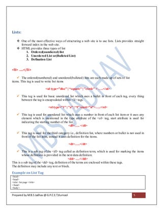 Lists:

      One of the most effective ways of structuring a web site is to use lists. Lists provides straight
       forward index in the web site.
      HTML provides three types of list
           1. Orde red(numbered) list
           2. Unorde red List or(Bulleted List)
           3. Defination List


<li> …..</li>

     The ordered(numbered) and unordered(bulleted) lists are each made up of sets of list
items. This tag is used to write list items

                             <ul type=”disc” | “square” | ”circle” > …..</ul>

      This tag is used for basic unordered list which uses a bullet in front of each tag, every thing
       between the tag is encapsulated within <li> tags.

                               <ol type=”1” | ”a” | “I” start=”n”>…..</ol>

      This tag is used for unordered list which uses a number in front of each list item or it uses any
       element which is mentioned in the type attribute of the <ol> tag, start attribute is used for
       indicating the starting number of the list.
                                            <dl>….. </dl>

      This tag is used for the third category i.e., definition list, where numbers or bullet is not used in
       front of the list item, instead it uses definition for the items.

                                               <dt>…..</dt>

    This is a sub tag of the <dl> tag called as definition term, which is used for marking the items
        whose definition is provided in the next data definition.
                                              <dd> ….</dd>
This is a sub tag of the <dd> tag, definition of the terms are enclosed within these tags.
The definition may include any text or block.

Example on List Tag
<html>
<head>
<title> list page </title>
</head>
<body>


Prepared by M.B.S Jadhav @ G.P.C.E.T,Kurnool                                                       5
 