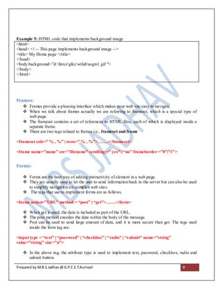 Example 5: HTML code that implements background image
<html>
<head> <! -- This page implements background image -->
<title> My Home page </title>
</head>
<body background=”d:ferozgfecwtlabasgm1.gif ">
</body>
</html>




Frames:
    Frames provide a pleasing interface which makes your web site easy to navigate.
    When we talk about frames actually we are referring to frameset, which is a special type of
     web page.
    The frameset contains a set of references to HTML files, each of which is displayed inside a
     separate frame.
    There are two tags related to frames i.e., frameset and frame

<frameset cols=” % , %” | rows=” % , %”>……..</frameset>

<frame name=”name” src=”filename” scrolling =” yes” | “no” frameborde r =”0”|”1”>


Forms:

    Forms are the best way of adding interactivity of element in a web page.
    They are usually used to let the user to send information back to the server but can also be used
     to simplify navigation on complex web sites.
    The tags that use to implement forms are as follows.

<forms action=”URL” method = “post” | “get”>…….</form>

    When get is used, the data is included as part of the URL.
    The post method encodes the data within the body of the message.
    Post can be used to send large amount of data, and it is more secure than get. The tags used
     inside the form tag are:

<input type = “text” | “password” | “checkbox” | “radio” | “s ubmit” name=”string”
value=”string” size=”n”>

    In the above tag, the attribute type is used to implement text, password, checkbox, radio and
     submit button.

Prepared by M.B.S Jadhav @ G.P.C.E.T,Kurnool                                                  8
 