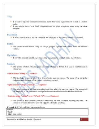 Text:

    It is used to input the characters of the size n and if the value is given than it is used as a default
     value.
    It uses single line of text. Each component can be given a separate name using the name
     attribute.


Password:
     It works exactly as text, but the content is not displayed to the screen, instead an * is used.


Radio:
     This creates a radio button. They are always grouped together with a same name but different
      values.


Checkbox:
     It provides a simple checkbox, where all the values can be selected unlike radio button.


Submit:
     This creates a button which displays the value attribute as its text. It is used to send the data to
      the server.

<select name=”string”>…..</select>

     This tag helps to have a list of item from which a user can choose. The name of the particular
      select tag and the name of the chosen option are returned.

<option value=”string” selected>……</option>

     The select statement will have several options from which the user can choose. The values will
      be displayed as the user moves through the list and the chosen one returned to the server.

<textarea name=”string” rows=”n” cols=”n”>…….</textarea>

     This creates a free format of plain text into which the user can enter anything they like. The
      area will be sized at rows by cols but supports automatic scrolling.

Example 6: HTML code that implements forms
<html>
<head>
<title>form</title>

Prepared by M.B.S Jadhav @ G.P.C.E.T,Kurnool                                                       9
 