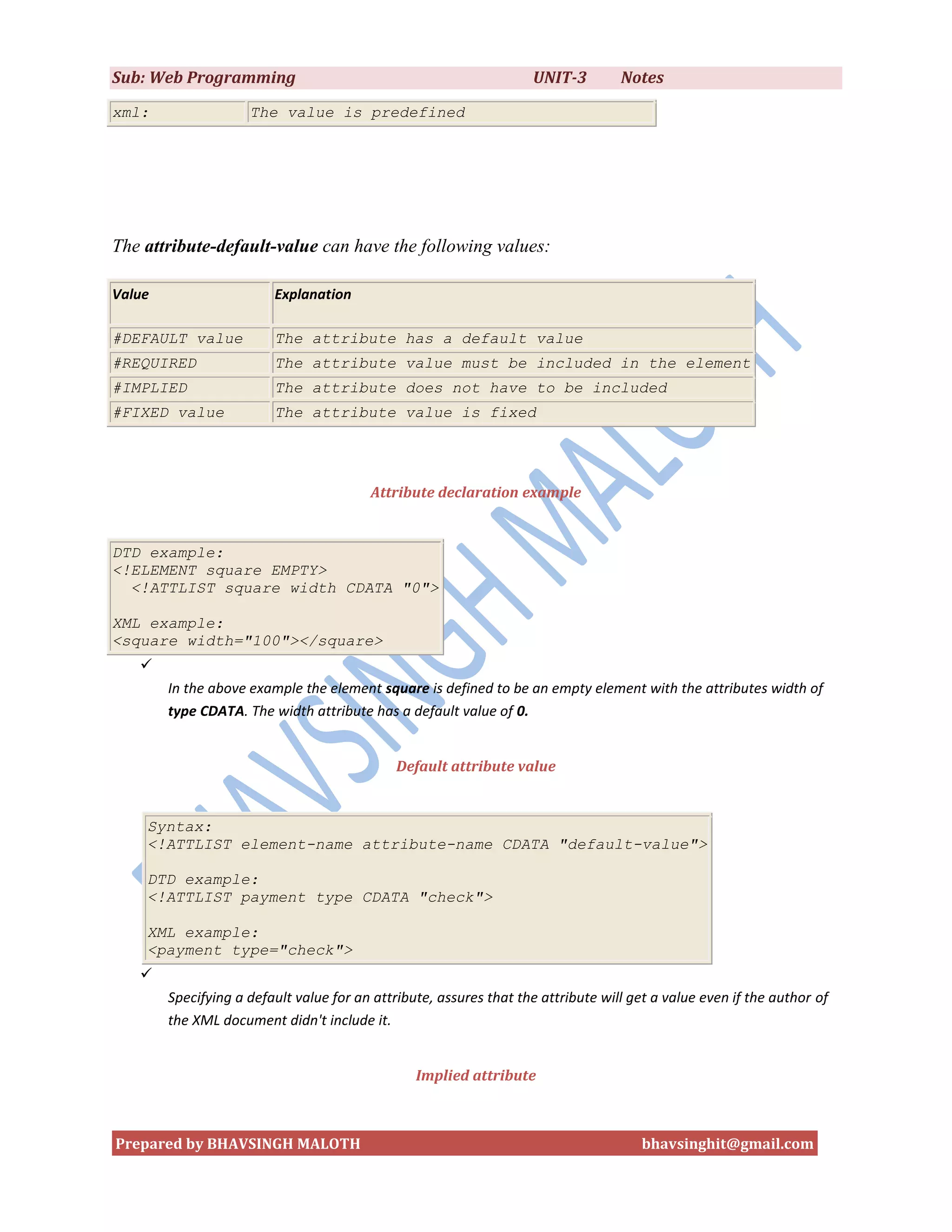 Sub: Web Programming                                                UNIT-3         Notes
xml:                 The value is predefined




The attribute-default-value can have the following values:

Value                    Explanation

#DEFAULT value           The attribute has a default value
#REQUIRED                The attribute value must be included in the element
#IMPLIED                 The attribute does not have to be included
#FIXED value             The attribute value is fixed




                                         Attribute declaration example


DTD example:
<!ELEMENT square EMPTY>
  <!ATTLIST square width CDATA "0">

XML example:
<square width="100"></square>
   
        In the above example the element square is defined to be an empty element with the attributes width of
        type CDATA. The width attribute has a default value of 0.


                                              Default attribute value


    Syntax:
    <!ATTLIST element-name attribute-name CDATA "default-value">

    DTD example:
    <!ATTLIST payment type CDATA "check">

    XML example:
    <payment type="check">
   
        Specifying a default value for an attribute, assures that the attribute will get a value even if the author of
        the XML document didn't include it.


                                                 Implied attribute



Prepared by BHAVSINGH MALOTH                                                          bhavsinghit@gmail.com
 