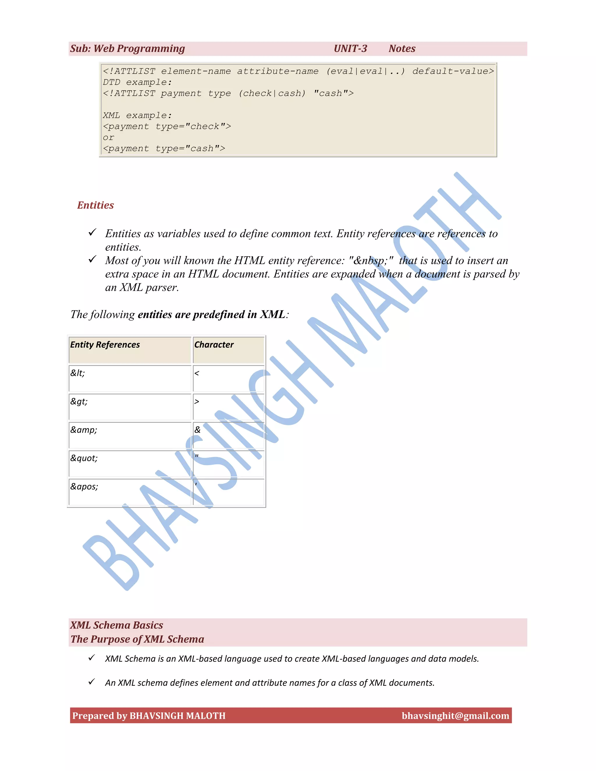 Sub: Web Programming                                             UNIT-3       Notes

           <!ATTLIST element-name attribute-name (eval|eval|..) default-value>
           DTD example:
           <!ATTLIST payment type (check|cash) "cash">

           XML example:
           <payment type="check">
           or
           <payment type="cash">




 Entities

        Entities as variables used to define common text. Entity references are references to
         entities.
        Most of you will known the HTML entity reference: "&nbsp;" that is used to insert an
         extra space in an HTML document. Entities are expanded when a document is parsed by
         an XML parser.

The following entities are predefined in XML:

Entity References               Character

&lt;                            <

&gt;                            >

&amp;                           &

&quot;                          "

&apos;                          '




XML Schema Basics
The Purpose of XML Schema
          XML Schema is an XML-based language used to create XML-based languages and data models.

          An XML schema defines element and attribute names for a class of XML documents.


Prepared by BHAVSINGH MALOTH                                                      bhavsinghit@gmail.com
 