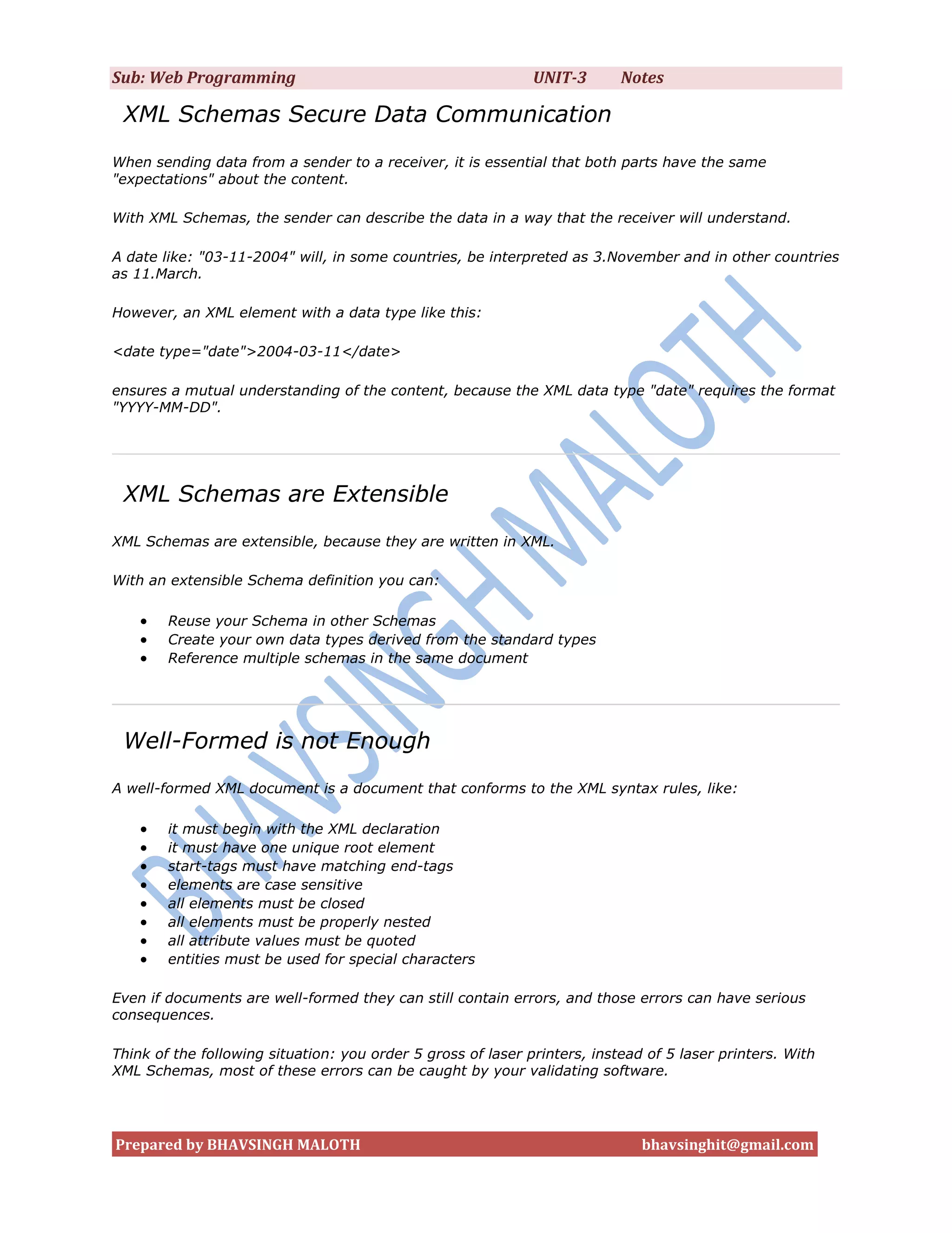 Sub: Web Programming                                          UNIT-3       Notes

 XML Schemas Secure Data Communication
When sending data from a sender to a receiver, it is essential that both parts have the same
"expectations" about the content.

With XML Schemas, the sender can describe the data in a way that the receiver will understand.

A date like: "03-11-2004" will, in some countries, be interpreted as 3.November and in other countries
as 11.March.

However, an XML element with a data type like this:

<date type="date">2004-03-11</date>

ensures a mutual understanding of the content, because the XML data type "date" requires the format
"YYYY-MM-DD".




 XML Schemas are Extensible
XML Schemas are extensible, because they are written in XML.

With an extensible Schema definition you can:

       Reuse your Schema in other Schemas
       Create your own data types derived from the standard types
       Reference multiple schemas in the same document




 Well-Formed is not Enough
A well-formed XML document is a document that conforms to the XML syntax rules, like:

       it must begin with the XML declaration
       it must have one unique root element
       start-tags must have matching end-tags
       elements are case sensitive
       all elements must be closed
       all elements must be properly nested
       all attribute values must be quoted
       entities must be used for special characters

Even if documents are well-formed they can still contain errors, and those errors can have serious
consequences.

Think of the following situation: you order 5 gross of laser printers, instead of 5 laser printers. With
XML Schemas, most of these errors can be caught by your validating software.




Prepared by BHAVSINGH MALOTH                                                  bhavsinghit@gmail.com
 