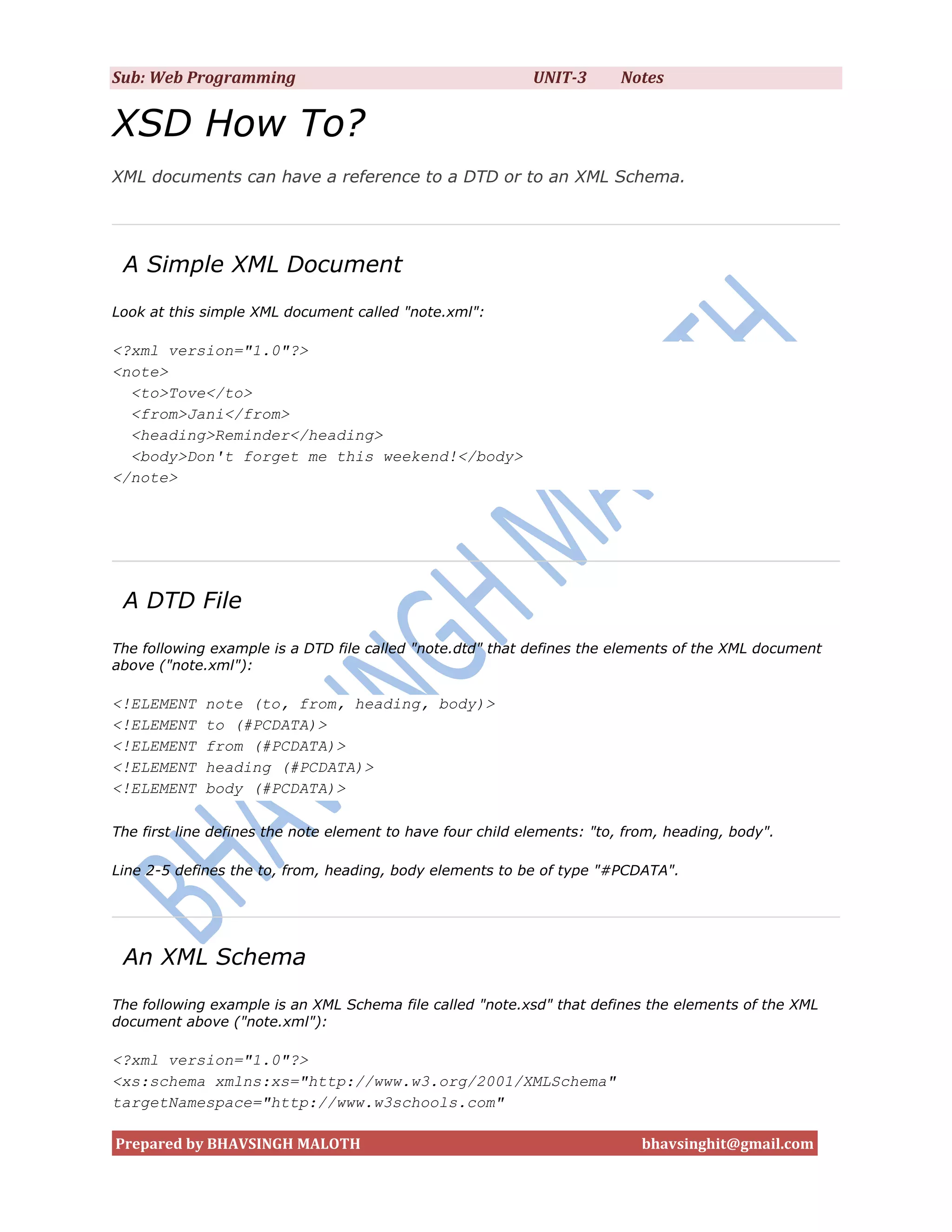 Sub: Web Programming                                        UNIT-3      Notes


XSD How To?
XML documents can have a reference to a DTD or to an XML Schema.




 A Simple XML Document
Look at this simple XML document called "note.xml":

<?xml version="1.0"?>
<note>
  <to>Tove</to>
  <from>Jani</from>
  <heading>Reminder</heading>
  <body>Don't forget me this weekend!</body>
</note>




 A DTD File
The following example is a DTD file called "note.dtd" that defines the elements of the XML document
above ("note.xml"):

<!ELEMENT    note (to, from, heading, body)>
<!ELEMENT    to (#PCDATA)>
<!ELEMENT    from (#PCDATA)>
<!ELEMENT    heading (#PCDATA)>
<!ELEMENT    body (#PCDATA)>

The first line defines the note element to have four child elements: "to, from, heading, body".

Line 2-5 defines the to, from, heading, body elements to be of type "#PCDATA".




 An XML Schema
The following example is an XML Schema file called "note.xsd" that defines the elements of the XML
document above ("note.xml"):

<?xml version="1.0"?>
<xs:schema xmlns:xs="http://www.w3.org/2001/XMLSchema"
targetNamespace="http://www.w3schools.com"

Prepared by BHAVSINGH MALOTH                                               bhavsinghit@gmail.com
 