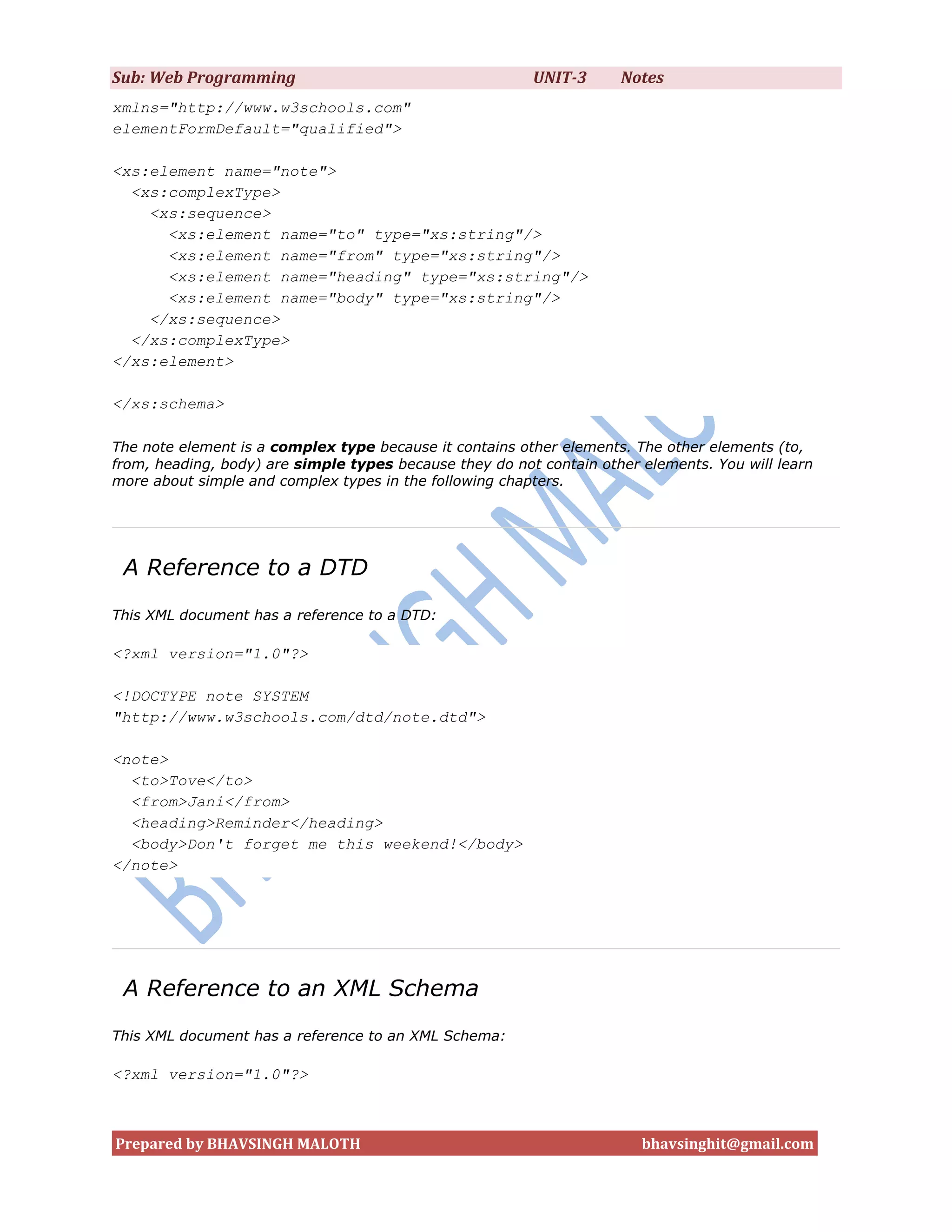 Sub: Web Programming                                     UNIT-3      Notes
xmlns="http://www.w3schools.com"
elementFormDefault="qualified">

<xs:element name="note">
  <xs:complexType>
    <xs:sequence>
      <xs:element name="to" type="xs:string"/>
      <xs:element name="from" type="xs:string"/>
      <xs:element name="heading" type="xs:string"/>
      <xs:element name="body" type="xs:string"/>
    </xs:sequence>
  </xs:complexType>
</xs:element>

</xs:schema>

The note element is a complex type because it contains other elements. The other elements (to,
from, heading, body) are simple types because they do not contain other elements. You will learn
more about simple and complex types in the following chapters.




 A Reference to a DTD
This XML document has a reference to a DTD:

<?xml version="1.0"?>

<!DOCTYPE note SYSTEM
"http://www.w3schools.com/dtd/note.dtd">

<note>
  <to>Tove</to>
  <from>Jani</from>
  <heading>Reminder</heading>
  <body>Don't forget me this weekend!</body>
</note>




 A Reference to an XML Schema
This XML document has a reference to an XML Schema:

<?xml version="1.0"?>



Prepared by BHAVSINGH MALOTH                                            bhavsinghit@gmail.com
 