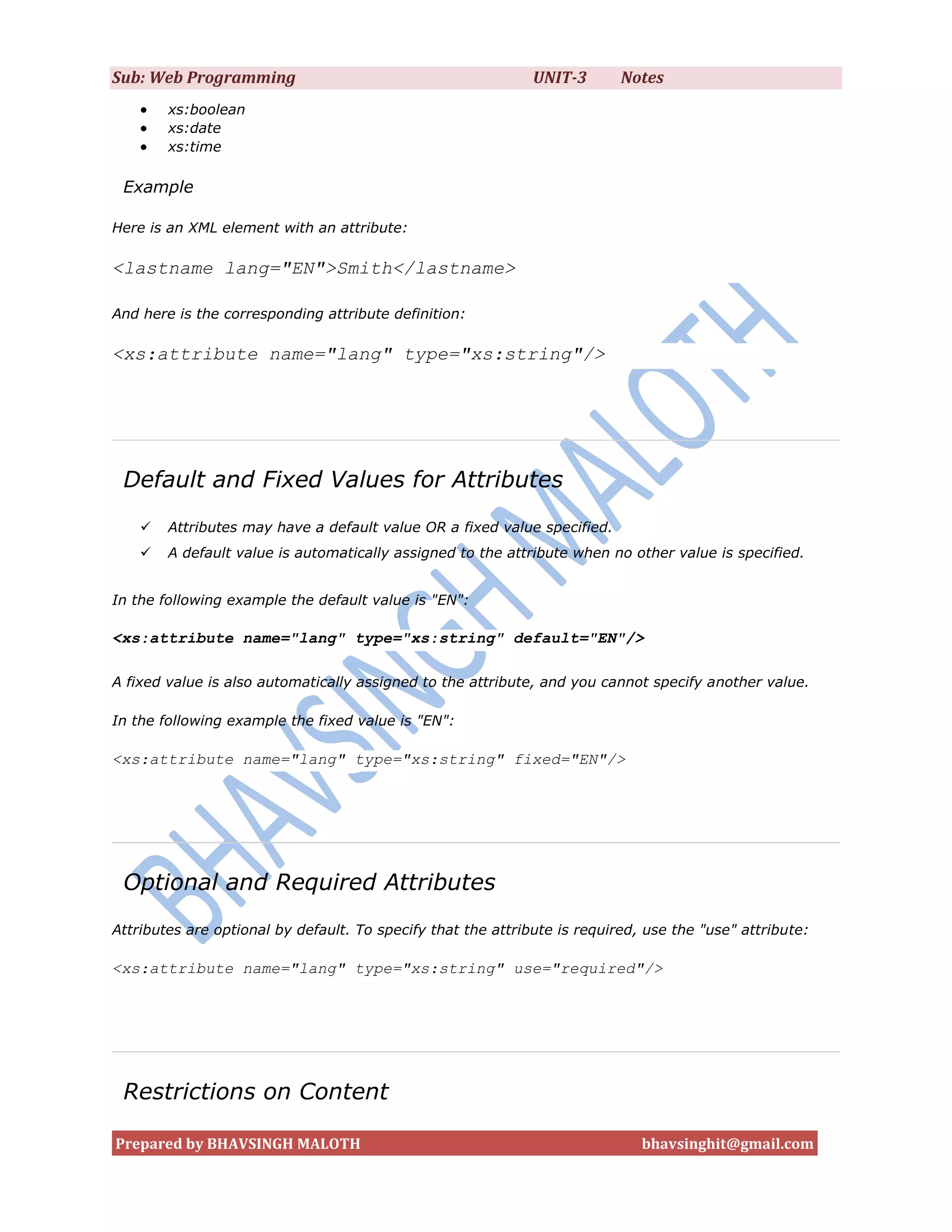 Sub: Web Programming                                          UNIT-3       Notes
       xs:boolean
       xs:date
       xs:time

 Example

Here is an XML element with an attribute:

<lastname lang="EN">Smith</lastname>

And here is the corresponding attribute definition:

<xs:attribute name="lang" type="xs:string"/>




 Default and Fixed Values for Attributes
       Attributes may have a default value OR a fixed value specified.
       A default value is automatically assigned to the attribute when no other value is specified.


In the following example the default value is "EN":

<xs:attribute name="lang" type="xs:string" default="EN"/>

A fixed value is also automatically assigned to the attribute, and you cannot specify another value.

In the following example the fixed value is "EN":

<xs:attribute name="lang" type="xs:string" fixed="EN"/>




 Optional and Required Attributes
Attributes are optional by default. To specify that the attribute is required, use the "use" attribute:

<xs:attribute name="lang" type="xs:string" use="required"/>




 Restrictions on Content

Prepared by BHAVSINGH MALOTH                                                  bhavsinghit@gmail.com
 