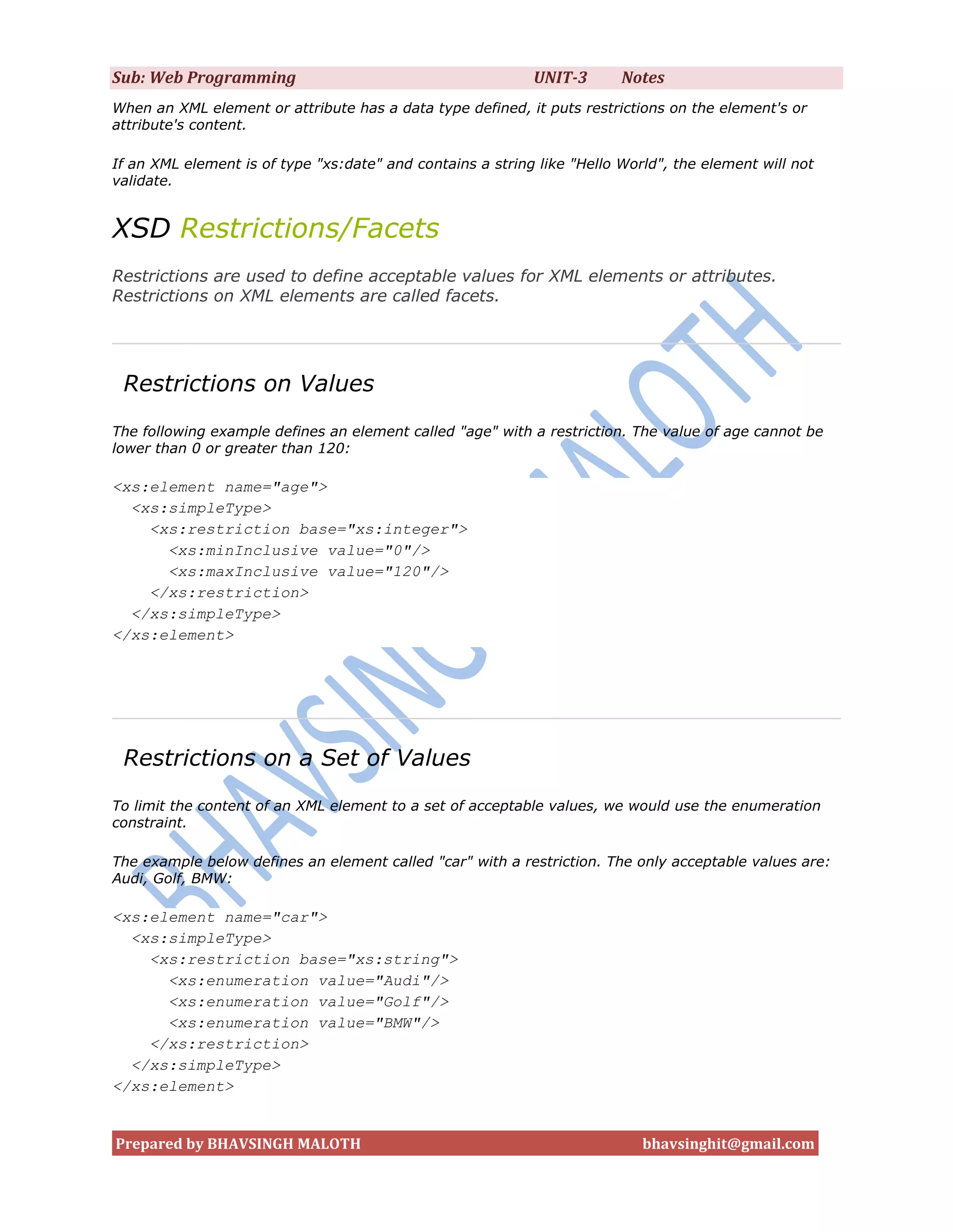 Sub: Web Programming                                        UNIT-3       Notes
When an XML element or attribute has a data type defined, it puts restrictions on the element's or
attribute's content.

If an XML element is of type "xs:date" and contains a string like "Hello World", the element will not
validate.


XSD Restrictions/Facets
Restrictions are used to define acceptable values for XML elements or attributes.
Restrictions on XML elements are called facets.




 Restrictions on Values
The following example defines an element called "age" with a restriction. The value of age cannot be
lower than 0 or greater than 120:

<xs:element name="age">
  <xs:simpleType>
    <xs:restriction base="xs:integer">
      <xs:minInclusive value="0"/>
      <xs:maxInclusive value="120"/>
    </xs:restriction>
  </xs:simpleType>
</xs:element>




 Restrictions on a Set of Values
To limit the content of an XML element to a set of acceptable values, we would use the enumeration
constraint.

The example below defines an element called "car" with a restriction. The only acceptable values are:
Audi, Golf, BMW:

<xs:element name="car">
  <xs:simpleType>
    <xs:restriction base="xs:string">
      <xs:enumeration value="Audi"/>
      <xs:enumeration value="Golf"/>
      <xs:enumeration value="BMW"/>
    </xs:restriction>
  </xs:simpleType>
</xs:element>


Prepared by BHAVSINGH MALOTH                                                bhavsinghit@gmail.com
 